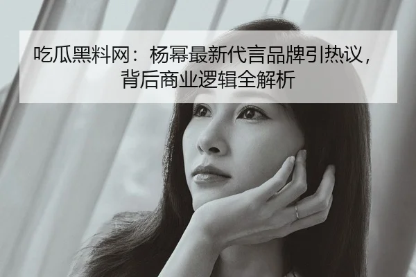 吃瓜黑料网：杨幂最新代言品牌引热议，背后商业逻辑全解析