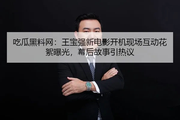 吃瓜黑料网：王宝强新电影开机现场互动花絮曝光，幕后故事引热议